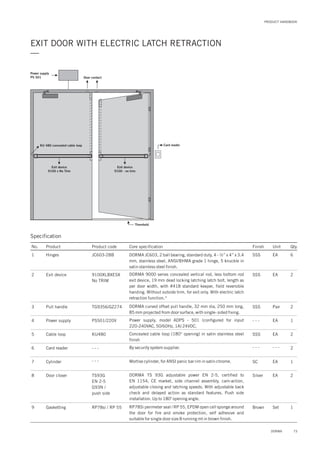 PRODUCT HANDBOOK
EXIT DOOR WITH ELECTRIC LATCH RETRACTION
—
Specification
Power supply
PS 501
KU 480 concealed cable loop Card reader
Exit device
9100 x No Trim
Exit device
9100 - no trim
Door contact
Threshold
No. Product Product code Core specification
1
2
Finish Unit Qty.
JC603-2BBHinges
9100XLBXESX
No TRIM
Exit device
SSS EA 6
SSS EA 2
DORMA JC603, 2 ball bearing, standard duty, 4 - ½” x 4” x 3.4
mm, stainless steel, ANSI/BHMA grade 1 hinge, 5 knuckle in
satin stainless steel finish.
DORMA 9000 series concealed vertical rod, less bottom rod
exit device, 19 mm dead locking latching latch bolt, length as
per door width, with #418 standard keeper, field reversible
handing. Without outside trim, for exit only. With electric latch
retraction function.*
3
4
5
6
7
TG9356/GZ274
PS501/220V
KU480
- - -
Pull handle
Power supply
Cable loop
Card reader
Cylinder
SSS
- - -
SSS
- - -
SC
Pair
EA
EA
- - -
EA
2
1
2
2
1
DORMA c offseturved pull handle, 32 mm dia, 250 mm long,
85 mm projected from door surface, with single- sided fixing.
Power supply, model ADPS - 501 (configured for input
220-240VAC, 50/60Hz, 1A) 24VDC.
Concealed cable loop (180° opening) in satin stainless steel
finish
By security system supplier.
Mortise cylinder, for ANSI panic bar rim in satin chrome.
9 RP78si / RP 55Gasketting Brown Set 1RP78Si perimeter seal / RP 55, EPDM open cell sponge around
the door for fire and smoke protection, self adhesive and
suitable for single door size 8 running mt in brown finish.
8 TS93G
EN 2-5
G93N /
push side
Door closer Silver EA 2DORMA TS 93G adjustable power EN 2-5, certified to
EN 1154, CE market, side channel assembly, cam-action,
adjustable closing and latching speeds. With adjustable back
check and delayed action as standard features. Push side
installation. Up to 180 opening angle.
o
- - -
73DORMA
 