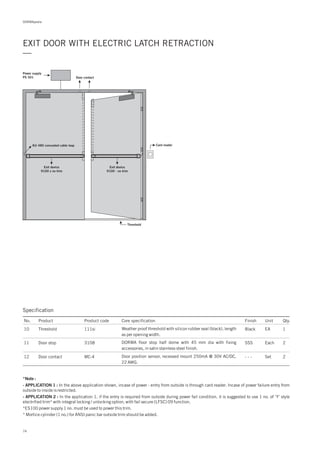 DORMApedia
EXIT DOOR WITH ELECTRIC LATCH RETRACTION
—
Power supply
PS 501
KU 480 concealed cable loop Card reader
Exit device
9100 x no trim
Exit device
9100 - no trim
Door contact
Threshold
Specification
No. Product Product code Core specification Finish Unit Qty.
10
11
12
111si
3108
MC-4
Threshold
Door stop
Door contact
Black
SSS
- - -
EA
Each
Set
1
2
2
Weather proof threshold with silicon rubber seal (black), length
as per opening width.
DORMA floor stop half dome with 45 mm dia with fixing
accessories, in satin stainless steel finish.
Door position sensor, recessed mount 250mA @ 30V AC/DC,
22 AWG.
*Note :
- APPLICATION 1 :
- APPLICATION 2 :
In the above application shown, incase of power - entry from outside is through card reader. Incase of power failure entry from
outside to inside is restricted.
In the application 1, if the entry is required from outside during power fail condition, it is suggested to use 1 no. of ‘Y’ style
electrified trim* with integral locking / unlocking option, with fail secure (LFSC) 09 function.
*ES100 power supply 1 no. must be used to power this trim.
* Mortice cylinder (1 no.) for ANSI panic bar outside trim should be added.
74
 