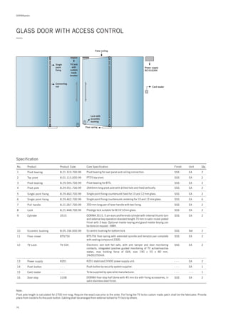 DORMApedia
GLASS DOOR WITH ACCESS CONTROL
—
Note :
Pivot pole length is calculated for 2700 mm long. Require the exact size prior to the order. For fixing the TV locks custom made patch shall be the fabricator. Provide
place from inside to fix the push button. Cabling shall be arranged from external bollard to TV lock by others.
Single
point
fixing
TV lock
with
custom
made
breaker
False ceiling
Connecting
rod
Lock with
eccentric
bushing
Floor spring
Card reader
Power supply
RZ 01/220V
13
14
15
16
RZ01
- - -
- - -
3108
Power supply
Push button
Card reader
Door stop
- - -
- - -
- - -
SSS
EA
EA
- - -
EA
2
1
1
2
RZ01 stabilized 24VDC power supply unit.
Push button by security system supplier.
To be supplied by specialist manufacturer.
DORMA floor stop half dome with 45 mm dia with fixing accessories, in
satin stainless steel finish.
Specification
No. Product Product Code Core Specification Finish Unit Qty.
1 8.21.310.700.99Pivot bearing SSS EA 2Pivot bearing for over panel and ceiling connection.
2
3
4
5
6
8.01.115.000.99
8.29.545.700.99
8.29.551.700.99
8.29.460.700.99
8.29.462.700.99
Top pivot
Pivot bearing
Pivot pole
Single point fixing
Single point fixing
SSS
SSS
SSS
SSS
SSS
EA
EA
EA
EA
EA
2
2
2
2
6
PT25 top pivot.
Pivot bearing for BTS.
2646mm long pivot pole with drilled hole and fixed vertically.
Single point fixing countersunk fixed for 10 and 12 mm glass.
Single point fixing countersunk centering for 10 and 12 mm glass.
7
8
9
8.21.267.700.99
8.21.448.700.99
3515
Pull handle
Lock
Cylinder
SSS
SSS
SSS
EA
EA
EA
2
2
2
350 mm long pair of lever handle with two fixing.
Prestige lock suitable for 8/10/12mm glass.
DORMA 3515, 5 pin euro profile knob cylinder with internal thumb turn
and external key operation standard length 70 mm in satin nickel plated
finish with 3 keys. Optional master keying and grand master keying can
be done on request - NMK.
10
11
8.05.194.000.99
BTS75V
Eccentric bushing
Floor closer
SSS
SSS
Set
EA
2
2
Eccentric bushing for bottom lock.
BTS75V floor spring with extended spindle and terrazzo pan complete
with sealing compound 2300.
12 TV-104TV Lock SSS EA 2Electronic exit bolt fail safe, with anti tamper and door monitoring
contacts, integrated positive guided monitoring of TV active/inactive
states, max holding force of 6kN, size 190 x 55 x 80 mm,
24vDC/250mA.
76
 