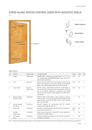PRODUCT HANDBOOK
STAND ALONE ACCESS CONTROL DOOR WITH ACOUSTIC SEALS
—
ITS 96 concealed
door closerHinges
Lever handle
XS cylinder
Anti tamper rose
Automatic door bottom
7
8
19154000
19190004
XS-CBP
battery pack
Anti tamper
Rose*
- - -
- - -
EA
Set
1
1
Battery pack comprising 2 single CR2 lithium batteries for
fitting to an XS reader module.
Enhanced mechanical protection of XS cylinder, resistant to
sabotage and vandalism.
Note : *Please select the appropriate length of cylinder adapter as per the door thickness and meeting the requirements of anti tamper rose
Specification
No. Product Product code Core specification
1
2
3
4
5
6
Finish Unit Qty.
JC603-2BBHinges
281a lock
Premium
8300 / 6501
19040004
19160116
19180204
Lock
Lever handle
Reader module /
XS-CM 125 Khz
Cylinder adapter*
XS - PZ 16
XS-KL knob
SSS EA 3
SSS
SSS
- - -
- - -
Mock
SS
EA
Set
EA
EA
EA
1
1
1
1
1
DORMA 2 ball bearing, standard duty, 4 - ½” x 4” x 3.4
mm, stainless steel, ANSI/BHMA garage 1 hinge, 5 knuckle in
satin stainless steel finish.
JC603,
Mortice sash lock 281a with 55 mm backset, 20 mm square
forend and prepared for euro profile cylinder including strike
plate in satin stainless steel as per EN 12209, CE marked.
Premium spring assisted lever handle flat curved design, on
55 mm dia round roses back to back fixing screws, click & go
fast fixing modular mechanism, maintenance free sleeve
bearing, compliant with EN 1906 category 4 and DIN18273,
non handed.
Reader module for XS cylinder, master card type, for access
control on doors. The proximity type (show & go) reader module
reads ID cards. Up to 99 ID cards. Finish - mock stainless
steel / end face black.
Cylinder adapters for combination with XS cylinder
components of length 35 x 35 mm.
Mechanical knob combination with XS cylinder components in
mock stainless steel finish.
77DORMA
Battery change tool
Reader Module
Cylinder adapter
 