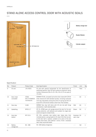 DORMApedia
STAND ALONE ACCESS CONTROL DOOR WITH ACOUSTIC SEALS
—
ITS 96 concealed
door closerHinges
Lever handle
XS cylinder
Anti tamper rose
Automatic door bottom
Specification
No. Product Product Code Core Specification
9
10
11
12
13
Finish Unit Qty.
19175001ID card
ITS96
EN 2-4 G96N20
intumescent
3108
RP55-17’
RP 70 Si
Door closer
concealed
Door stop
Gasketting
Auto door
bottom
- - - Pack 1
- - -
SSS
Brown
Anodized
satin clear
EA
EA
EA
EA
1
1
1
1
ID card with passive transponder for the identification of
authorized persons. Each ID card contains an electronic serial
number. Dimensions (W x H x D) : 85 x 54 x 0.75 mm pack of
10 cards.
DORMA floor stop half dome with 45 mm dia with fixing
accessories, in satin stainless steel.
RP 55, EPDM open cell sponge around the door for fire and
smoke protection, self adhesive and suitable for single door
size 6 running mt in brown finish.
RP 70Si, automatic door bottom seal, heavy duty, fully
mortised version, spring loaded to lift clear of the floor as soon
as the door leaf is opened, suitable to be used on fire and
smoke check doors, seal material = silicon, finish = anodized
satin clear, as per door width.
14 XS - CBCBattery
change tool
- - - Set 1XS - CBC battery change tool.
DORMA ITS 96, concealed cam action door closer with G 96 N
slide channel arm with standard spindle, including cushioned
limit stay. Adjustable closing force EN 2-4 spring size EN 2-4
as per EN 1154 and CE marked. silver finish. Non-handed.
78
Battery change tool
Reader Module
Cylinder adapter
 