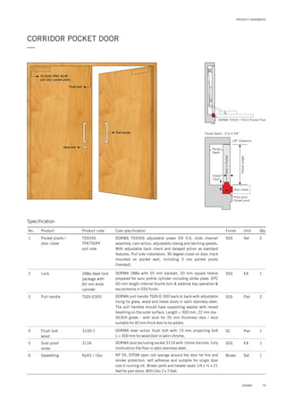 79DORMA
PRODUCT HANDBOOK
CORRIDOR POCKET DOOR
—
Pull handle
Dead bolt
Flush bolt
TS 9356 TPKT 90 PF
pull side / pocket pivots
Specification
No. Product Product code Core specification
1
2
3
4
5
6
Finish Unit Qty.
TS9356
TPKT90PF
pull side
Pocket pivots /
door closer
288a dead lock
package with
60 mm knob
cylinder
TGDI-D300
3100-1
Rp55 / 16si
Lock
Pull handle
Flush bolt
wood
Dust proof
strike
Gasketting
SSS Set 2
SSS
SSS
SC
SSS
Brown
EA
Pair
Pair
EA
Set
1
2
1
1
1
DORMA adjustable power EN 5-6, slide channel
assembly, cam-action, adjustable closing and latching speeds.
With adjustable back check and delayed action as standard
features. Pull side installation. 90 degree closer on door, track
mounted on pocket wall, including 3 nos pocket pivots
(handed).
TS9356
DORMA 288a with 55 mm backset, 20 mm square forend
prepared for euro profile cylinder including strike plate. EPC
60 mm length internal thumb turn & external key operation &
escutcheons in SSS finish.
DORMA pull handle TGDI-D 300 back to back with adjustable
fixing for glass, wood and metal doors in satin stainless steel.
The pull handles should have supporting washer with raised
bevelling on the outer surface. Length = 300 mm, 22 mm dia -
SS304 grade - with stud for 35 mm thickness door / stud
suitable for 40 mm thick door to be added.
DORMA lever action flush bolt with 19 mm projecting bolt
L = 300 mm for wood door in satin chrome.
DORMA dust excluding socket 3124 with 16mm dia hole, fully
morticed on the floor in satin stainless steel.
RP 55, EPDM open cell sponge around the door for fire and
smoke protection, self adhesive and suitable for single door
size 6 running mt. Brown jamb and header seals 1/4 x ½ x 21
feet for pair doors. With16si 2 x 7 feet.
3124
Door closed
Pocket
Depth
55/64”
7/64”
1/8” Clearance
Pocket Depth : 3”to 4 3/4”
Pivot point
Pocket point
PocketLength
DoorinPocket
DORMA 75520 / 75523 Pocket Pivot
 