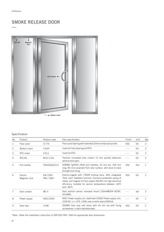 DORMApedia
SMOKE RELEASE DOOR
—
Specification
No. Product Product code Core specification Finish Unit Qty.
Pull handle
Bottom insert
Magnetic
lock
RTS 85
1
2
3
4
5
6
4.774
4.604
4.611
85311103
TG9356/GZ214
EM 7500
FAH / SAH*
Floor pivot
Bottom insert
RTS insert
RTS 85
Pull handle
Electro
Magnetic lock
SSS
- - -
- - -
- - -
SSS
SSS
EA
EA
EA
EA
Pair
EA
3
3
3
3
1
2
Floor pivot bearing with extended 20mm enhanced spindle.
Insert for floor bearing and BTS.
Insert for RTS.
Transom concealed door closers 10 mm spindle extension
without hold open.
DORMA pull handles, 32 mm dia, 350 mm
long, 85 mm projected from door surface, with back to back
through-bolt fixing.
Tg9356 offset
Electro-magnet with 7500N holding force. With integrated
‘Door Lock’ feedback function. Corrosion-protected casing of
metal, and magnet of Pure copper (99.8%) for high electrical
efficiency. Suitable for service temperature between -60 C
and + 80 C.
o
o
7
8
9
MC 4
RZ01/220V
3108
Door contact
Power supply
Door stop
- - -
- - -
SSS
Set
EA
EA
3
1
2DORMA floor stop half dome with 45 mm dia with fixing
accessories, in satin stainless steel.
RZ01 Power supply unit, stabilized 24VDC Power supply unit,
220V AC, (+/- 10%, 16VA, max current output 600mA.
Door position sensor, recessed mount 250mA@30V AC/DC,
#22AWG.
*Note : Refer the installation instruction of EM7500 FAH / SAH for appropriate door dimensions.
80
 