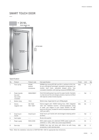 PRODUCT HANDBOOK
SMART TOUCH DOOR
—
Floor spring
Power supply
RZ 01 / 220 V
Electro magnetic lock
Smart touch
pull handle
Card reader
Power transfer
top center
Specification
No. Product Product code Core specification Finish Unit Qty.
1
2
BTS80
without
accessories
E8062/8067
Floor spring
Power transfer
top pivot
(top center
complete)
SSS
- - -
EA
Set
1
1Electrified walking beam top pivot for power transfer. Available
in a two wire and four wire designs provide a maximum of 6A at
24V. Specify number of wires required.
DORMA floor spring BTS 80 size EN 4, certified to EN1154,
for up to 300 kg door leaf weight, adjustable closing speed, non
handed, back check, adjustable delayed action, floor
concealed installation, with sealing compound DORMA 2300.
3 7421Bottom strap - - - EA 1Bottom strap, forged steel for up to 300kg weight.
4 EM 7500
FAH / SAH*
Electro
magnetic lock
SSS EA 1Electro-magnet with 7500N holding force. With integrated
‘door lock’ feedback function. corrosion-protected casing
of metal, and magnet of pure copper (99.8%) for high
electrical efficiency. Suitable for service temperature between
-60 C and +80 C.
o o
5 Smart touchSmart touch
handle
- - - Set 1Smart touch pull handle with electromagnet releasing switch
by others.
6 - - -Card reader - - - - - - 1By security supplier.
7
8
RZ01/220V
3108
Power supply
Door stop
- - -
SSS
EA
EA
1
2
RZ01 power supply unit, stabilized 24VDC power supply unit,
220V AC (+/- 10%), 16VA, max current output 600mA.
DORMA floor stop half dome with 45mm dia with fixing
accessories, in satin stainless steel.
*Note : Refer the installation instruction of EM7500 FAH / SAH for appropriate door dimensions.
81DORMA
 