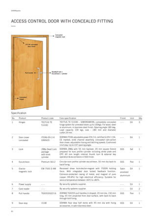 DORMApedia
82
ACCESS CONTROL DOOR WITH CONCEALED FITTING
—
ITS 96 concealed
door closer
Deadbolt lock +
Escutcheon + cylinder
Pull handle
Concealed
magnetic lock
Concealed
hinges
Specification
No. Product Product code Core specification Finish Unit Qty.
1
2
TECTUS TE
5103D
ITS96-EN 2-4
G96N20
Hinges
Door closer
concealed
- - -
- - -
EA
EA
3
1DORMA adjustable power EN 2-4, certified to EN 1154,
CE marked, slide channel assembly, concealed cam-action
door closer, adjustable closing and latching speeds. Cushioned
limit stay. Up to120 opening angle.
o
ITS96
TECTUS TE 5103D – SIMONSWERK, completely concealed
hinge system for unrelated doors up to 100kgs. For wood, steel
or aluminum; in stainless steel finish. Opening angle 180 deg.
Load capacity 100 kgs, size - 180 mm and diameter
cutter 24 mm.
3 288a Dead Lock
package
with knob
cylinder
Lock SSS Set 1DORMA 288a with 55 mm backset, 20 mm square forend
prepared for euro profile cylinder including strike plate and
EPC 60 mm length internal thumb turn & external key
operation & escutcheons in SSS finish.
4 Premium 6612Escutcheon SSS Pair 1Circular euro profile cylinder escutcheon, 55 mm dia back to
back fixing.
5 EM 7500 D AMElector
magnetic lock
Satin
anodized
aluminium
EA 1Recessed shear lock-elector-magnet with 7500N holding
force. With integrated door locked feedback function.
Corrosion-protected casing of metal, and magnet of pure
copper (99.8%) for high electrical efficiency. Suitable for
service temperature between -60 C to +80 C.
o o
6
7
- - -
- - -
Power supply
Card reader
- - -
- - -
EA
EA
1
2
By security systems supplier.
By security systems supplier.
8 TG9355/GZ214Pull handle SSS Pair 1DORMA pull handles U-shaped, 20 mm dia, 150 mm
long, 65 mm projected from door surface, with back to back
through-bolt fixing.
TG9355
9 3108Door stop SSS EA 1DORMA floor stop half dome with 45 mm dia with fixing
accessories, in satin stainless steel.
 