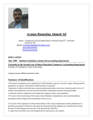 Ayman Ramadan Ahmed Ali
Adress : Compound Lazourd Eighth District of Sheikh Zayed 6th
of October
Apartment 302
Email: Aymanramadan61@yahoo.com
Tel:01001050453
Tel:01065416630
EDUCATION
May 1989 Institute technician commercial accounting department
Currently in the second year of Open Education Commerce Accounting Department
Faculty of Commerce, Cairo University
A human resources official construction section
Summary of Qualifications
1-Personnel constipation own comprehensive staff attendance and leave records, wages, training and the
preparation of reports of the Special Administration so (payroll).
2-payment of salaries and allowances processing documents dues extra time, incentives and a review of
salaries and entitlements of extra time and the details of attendance and provide payroll Bank
3-contracts with new employees and explain the company's policy and regulations.
4-To assist in the monitoring of Grievances letters Mandate, transportation, travel and disciplinary
procedures and the chapter and recommend it and review it..
5-To assist in the registration of the job description of the various departments and the distribution of
periodic assessments of Mozvien and supervise the personnel files updated on a monthly basis at least
because of staff changes and leave the work and meet the staff files.
6- supervision and follow-up work footprint device and issue its own reports..
 