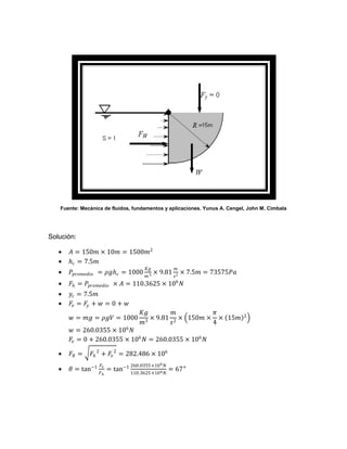 Fuente: Mecánica de fluidos, fundamentos y aplicaciones. Yunus A. Cengel, John M. Cimbala




Solución:

      𝐴 = 150𝑚 × 10𝑚 = 1500𝑚2
      𝑕 𝑐 = 7.5𝑚
                                        𝐾𝑔            𝑚
      𝑃 𝑝𝑟𝑜𝑚𝑒𝑑𝑖𝑜 = 𝜌𝑔𝑕 𝑐 = 1000             × 9.81        × 7.5𝑚 = 73575𝑃𝑎
                                        𝑚3            𝑠2
                                                       6
      𝐹 𝑕 = 𝑃 𝑝𝑟𝑜𝑚𝑒𝑑𝑖𝑜 × 𝐴 = 110.3625 × 10 𝑁
      𝑦 𝑐 = 7.5𝑚
      𝐹𝑣 = 𝐹𝑦 + 𝑤 = 0 + 𝑤
                                     𝐾𝑔          𝑚       𝜋                    2
       𝑤 = 𝑚𝑔 = 𝜌𝑔𝑉 = 1000              × 9.81 2 × 150𝑚 × × 15𝑚
                                     𝑚3        𝑠         4
       𝑤 = 260.0355 × 106 𝑁
       𝐹𝑣 = 0 + 260.0355 × 106 𝑁 = 260.0355 × 106 𝑁

      𝐹𝑅 =    𝐹 𝑕 2 + 𝐹𝑣 2 = 282.486 × 106
                   𝐹𝑣            260.0355 ×10 6 𝑁
      𝜃 = tan−1        = tan−1 110.3625 ×10 6 𝑁 = 67°
                   𝐹𝑕
 