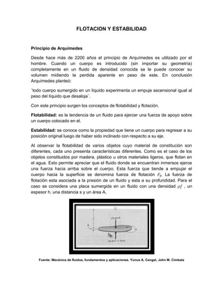 FLOTACION Y ESTABILIDAD


Principio de Arquímedes

Desde hace más de 2200 años el principio de Arquímedes es utilizado por el
hombre. Cuando un cuerpo es introducido (sin importar su geometría)
completamente en un fluido de densidad conocida se le puede conocer su
volumen midiendo la perdida aparente en peso de este. En conclusión
Arquímedes planteó:

¨todo cuerpo sumergido en un líquido experimenta un empuje ascensional igual al
peso del líquido que desaloja¨.

Con este principio surgen los conceptos de flotabilidad y flotación.

Flotabilidad: es la tendencia de un fluido para ejercer una fuerza de apoyo sobre
un cuerpo colocado en el.

Estabilidad: se conoce como la propiedad que tiene un cuerpo para regresar a su
posición original luego de haber sido inclinado con respecto a su eje.

Al observar la flotabilidad de varios objetos cuyo material de constitución son
diferentes, cada uno presenta características diferentes. Como es el caso de los
objetos constituidos por madera, plástico u otros materiales ligeros, que flotan en
el agua. Esto permite apreciar que el fluido donde se encuentran inmersos ejerce
una fuerza hacia arriba sobre el cuerpo. Esta fuerza que tiende a empujar el
cuerpo hacia la superficie se denomina fuerza de flotación 𝐹 𝐵 . La fuerza de
flotación esta asociada a la presión de un fluido y esta a su profundidad. Para el
caso se considera una placa sumergida en un fluido con una densidad 𝜌𝑓 , un
espesor h, una distancia s y un área A.




    Fuente: Mecánica de fluidos, fundamentos y aplicaciones. Yunus A. Cengel, John M. Cimbala
 