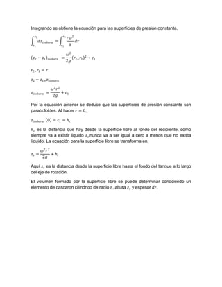 Integrando se obtiene la ecuación para las superficies de presión constante.
  𝑧2                    𝑟2
                             𝑟𝜔2
       𝑑𝑧 𝑖𝑠𝑜𝑏𝑎𝑟𝑎 =              𝑑𝑟
 𝑧1                    𝑟1     𝑔

                             𝜔2        2
 𝑧2 − 𝑧1     𝑖𝑠𝑜𝑏𝑎𝑟𝑎   =        𝑟 𝑟        + 𝑐1
                             2𝑔 2− 1

𝑟2− 𝑟1 = 𝑟

𝑧2 − 𝑧1= 𝑧 𝑖𝑠𝑜𝑏𝑎𝑟𝑎

               𝜔2 𝑟 2
𝑧 𝑖𝑠𝑜𝑏𝑎𝑟𝑎 =           + 𝑐1
               2𝑔

Por la ecuación anterior se deduce que las superficies de presión constante son
paraboloides. Al hacer 𝑟 = 0,

𝑧 𝑖𝑠𝑜𝑏𝑎𝑟𝑎 0 = 𝑐1 = 𝑕 𝑐

 𝑕 𝑐 es la distancia que hay desde la superficie libre al fondo del recipiente, como
siempre va a existir liquido 𝑧 𝑠 nunca va a ser igual a cero a menos que no exista
líquido. La ecuación para la superficie libre se transforma en:

     𝜔2 𝑟 2
𝑧𝑠 =        + 𝑕𝑐
     2𝑔

Aquí 𝑧 𝑠 es la distancia desde la superficie libre hasta el fondo del tanque a lo largo
del eje de rotación.

El volumen formado por la superficie libre se puede determinar conociendo un
elemento de cascaron cilíndrico de radio 𝑟, altura 𝑧 𝑠 y espesor 𝑑𝑟.
 