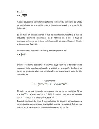 Donde:
A estas ecuaciones se les llama coeficiente de Chezy. El coeficiente de Chezy
se puede hallar por la ecuación o por el diagrama de Moody o la ecuación de
Colebrook
En los flujos en canales abiertos el flujo es usualmente turbulento y el flujo se
encuentra totalmente desarrollado en el momento en el que el flujo se
establece uniforme y por lo tanto es indispensable conocer el factor de fricción
y el numero de Reynolds.
La constante en la ecuación de Chezy puede expresarse así:
Donde n se llama coeficiente de Munnin, cuyo valor va a depender de la
rugosidad de la superficie del canal y al sustituir en la ecuación de Chezy se
tienen las siguientes relaciones entre la velocidad promedio y la razón de flujo
quedando así:
Flujo uniforme
:
El factor a es una constante dimensional que se da en unidades SI es
Nótese que 1m = 3.2808 ft, su valor en unidades inglesas
es = (3.2808 ft)1/3
= 1.486 ft 1/3
/ s
Donde la pendiente del fondo S◦ y el coeficiente de Manning, son cantidades a
dimensionales proporcionando la velocidad en m3
/s y la razón de flujo en m/s
cuando Rh se expresa en m (unidades inglesas son ft/s y ft 3
/s).
 