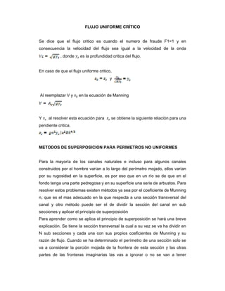 FLUJO UNIFORME CRÍTICO
Se dice que el flujo critico es cuando el numero de fraude F1=1 y en
consecuencia la velocidad del flujo sea igual a la velocidad de la onda
, donde es la profundidad critica del flujo.
En caso de que el flujo uniforme critico,
y
Al reemplazar V y en la ecuación de Manning
Y al resolver esta ecuación para se obtiene la siguiente relación para una
pendiente critica.
METODOS DE SUPERPOSICION PARA PERIMETROS NO UNIFORMES
Para la mayoría de los canales naturales e incluso para algunos canales
construidos por el hombre varían a lo largo del perímetro mojado, ellos varían
por su rugosidad en la superficie, es por eso que en un río se de que en el
fondo tenga una parte pedregosa y en su superficie una serie de arbustos. Para
resolver estos problemas existen métodos ya sea por el coeficiente de Munning
n, que es el mas adecuado en la que respecta a una sección transversal del
canal y otro método puede ser el de dividir la sección del canal en sub
secciones y aplicar el principio de superposición
Para aprender como se aplica el principio de superposición se hará una breve
explicación. Se tiene la sección transversal la cual a su vez se va ha dividir en
N sub secciones y cada una con sus propios coeficientes de Munning y su
razón de flujo. Cuando se ha determinado el perímetro de una sección solo se
va a considerar la porción mojada de la frontera de esta sección y las otras
partes de las fronteras imaginarias las vas a ignorar o no se van a tener
 
