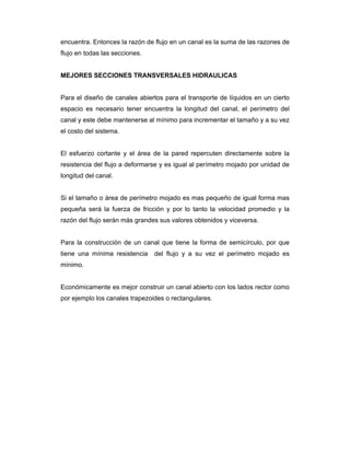 encuentra. Entonces la razón de flujo en un canal es la suma de las razones de
flujo en todas las secciones.
MEJORES SECCIONES TRANSVERSALES HIDRAULICAS
Para el diseño de canales abiertos para el transporte de líquidos en un cierto
espacio es necesario tener encuentra la longitud del canal, el perímetro del
canal y este debe mantenerse al mínimo para incrementar el tamaño y a su vez
el costo del sistema.
El esfuerzo cortante y el área de la pared repercuten directamente sobre la
resistencia del flujo a deformarse y es igual al perímetro mojado por unidad de
longitud del canal.
Si el tamaño o área de perímetro mojado es mas pequeño de igual forma mas
pequeña será la fuerza de fricción y por lo tanto la velocidad promedio y la
razón del flujo serán más grandes sus valores obtenidos y viceversa.
Para la construcción de un canal que tiene la forma de semicírculo, por que
tiene una mínima resistencia del flujo y a su vez el perímetro mojado es
mínimo.
Económicamente es mejor construir un canal abierto con los lados rector como
por ejemplo los canales trapezoides o rectangulares.
 