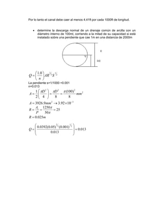 Por lo tanto el canal debe caer al menos 4.41ft por cada 1000ft de longitud.
• determine la descarga normal de un drenaje común de arcilla con un
diámetro interno de 100ml, corriendo a la mitad de su capacidad si está
instalado sobre una pendiente que cae 1m en una distancia de 2000m
2
1
3
20.1
SAR
n
Q ⎟
⎠
⎞
⎜
⎝
⎛
=
La pendiente s=1/1000 =0.001
n=0.013
32
2
222
1092.39.3926
8
)100(
842
1
−
×→=
==⎟⎟
⎠
⎞
⎜⎜
⎝
⎛
=
mmA
mm
DD
A
πππ
mR
P
A
R c
025.0
25
50
1250
=
===
π
π
013.0
013.0
)001.0()05.0(0392.0 2
1
3
2
=
⎟
⎟
⎠
⎞
⎜
⎜
⎝
⎛
=Q
 