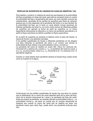 PERFILES DE SUPERFICIE DE LIQUIDOS EN CANALES ABIERTOS, Y(X)
Para diseñar y construir un sistema de canal hay que basarse en la profundidad
del flujo proyectada a lo largo del canal, para esto es necesario tener en cuenta
la profundidad del flujo y la geometría del canal, así como también conocer las
características generales de los perfiles de superficie para flujos de variación
gradual que no solo dependen de la pendiente del fondo si no que también de
la profundidad del flujo, por lo tanto un canal abierto incluye secciones de
distintas pendientes de fondo S0, así como varios tramos de diferentes perfiles
de superficie por ejemplo la forma de perfil de superficie en un tramo
dependiente decreciente es diferente a un tramo de pendiente ascendente y el
perfil en flujos subcriticos es distinto a perfiles en flujos supercriticos.
En el perfil de superficie se presenta el balance entre el peso del líquido, la
fuerza de fricción y los defectos inerciales.
A los perfiles superficiales de líquido a diferentes pendientes se les designa
una letra indicando la pendiente del canal y un número que denota la
profundidad de flujo relativa a las profundidades crítica y normal (yc).
La pendiente del canal se clasifica en suave (M), critica (C), profunda (S),
horizontal (H) y adversa (A), cuando yn > yc, la pendiente del canal es suave, y
si yn <yc es pronunciada, critica si yn = yc, horizontal si S0 = 0 y adversa si S0 < 0
(pendiente negativa).
Cuando un canal abierto tiene pendiente adversa el líquido fluye cuesta arriba
como se muestra en la figura.
Continuando con los perfiles superficiales de liquido hay que tener en cuenta
que la clasificación de un tramo del canal depende tanto de la razón del flujo,
como de la sección transversal de l canal y la pendiente del flujo del canal.
Antes de evaluar la pendiente se necesita calcular la profundidad crítica yc, y a
profundidad normal yc; así tener en cuenta que en muchas situaciones se
presenta que cuando un tramo del canal que se clasifica por tener una
pendiente suave para cierto flujo, puede tener una pendiente profunda para
otro.
 