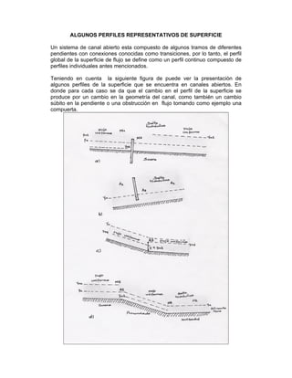 ALGUNOS PERFILES REPRESENTATIVOS DE SUPERFICIE
Un sistema de canal abierto esta compuesto de algunos tramos de diferentes
pendientes con conexiones conocidas como transiciones, por lo tanto, el perfil
global de la superficie de flujo se define como un perfil continuo compuesto de
perfiles individuales antes mencionados.
Teniendo en cuenta la siguiente figura de puede ver la presentación de
algunos perfiles de la superficie que se encuentra en canales abiertos. En
donde para cada caso se da que el cambio en el perfil de la superficie se
produce por un cambio en la geometría del canal, como también un cambio
súbito en la pendiente o una obstrucción en flujo tomando como ejemplo una
compuerta.
 