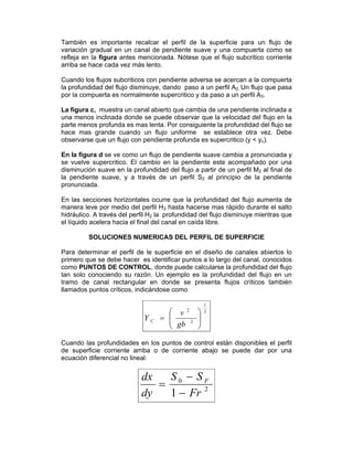 También es importante recalcar el perfil de la superficie para un flujo de
variación gradual en un canal de pendiente suave y una compuerta como se
refleja en la figura antes mencionada. Nótese que el flujo subcritico corriente
arriba se hace cada vez más lento.
Cuando los flujos subcriticos con pendiente adversa se acercan a la compuerta
la profundidad del flujo disminuye, dando paso a un perfil A2. Un flujo que pasa
por la compuerta es normalmente supercritico y da paso a un perfil A3.
La figura c, muestra un canal abierto que cambia de una pendiente inclinada a
una menos inclinada donde se puede observar que la velocidad del flujo en la
parte menos profunda es mas lenta. Por consiguiente la profundidad del flujo se
hace mas grande cuando un flujo uniforme se establece otra vez. Debe
observarse que un flujo con pendiente profunda es supercritico (y < yc).
En la figura d se ve como un flujo de pendiente suave cambia a pronunciada y
se vuelve supercritico. El cambio en la pendiente este acompañado por una
disminución suave en la profundidad del flujo a partir de un perfil M2 al final de
la pendiente suave, y a través de un perfil S2 al principio de la pendiente
pronunciada.
En las secciones horizontales ocurre que la profundidad del flujo aumenta de
manera leve por medio del perfil H3 hasta hacerse mas rápido durante el salto
hidráulico. A través del perfil H2 la profundidad del flujo disminuye mientras que
el líquido acelera hacia el final del canal en caída libre.
SOLUCIONES NUMERICAS DEL PERFIL DE SUPERFICIE
Para determinar el perfil de le superficie en el diseño de canales abiertos lo
primero que se debe hacer es identificar puntos a lo largo del canal, conocidos
como PUNTOS DE CONTROL, donde puede calcularse la profundidad del flujo
tan solo conociendo su razón. Un ejemplo es la profundidad del flujo en un
tramo de canal rectangular en donde se presenta flujos críticos también
llamados puntos críticos, indicándose como
3
1
2
2
⎟⎟
⎠
⎞
⎜⎜
⎝
⎛
=
gb
v
Y C
Cuando las profundidades en los puntos de control están disponibles el perfil
de superficie corriente arriba o de corriente abajo se puede dar por una
ecuación diferencial no lineal:
2
0
1 Fr
SS
dy
dx F
−
−
=
 