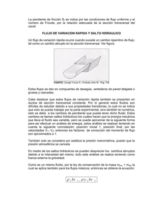 La pendiente de fricción Sf se indica por las condiciones de flujo uniforme y el
número de Froude, por la relación adecuada de la sección transversal del
canal.
FLUJO DE VARIACION RAPIDA Y SALTO HIDRAULICO
Un flujo de variación rápida ocurre cuando sucede un cambio repentino de flujo;
tal como un cambio abrupto en la sección transversal. Ver figura.
FUENTE: Cengel Yunus A.; Cimbala Jhon M. Pág. 709
Estos flujos se dan en compuertas de desagüe, vertederos de pared delgada o
gruesa y cascadas.
Cabe destacar que estos flujos de variación rápida también se presentan en
ductos de sección transversal constante. Por lo general estos fluidos son
difíciles de estudiar debido a sus propiedades transitorias, la cual no se indica
que solo se pueda trabajar por la parte experimental, sino también la numérica,
esto se debe a los cambios de pendiente que pueda tener dicho fluido. Estos
cambios se llaman saltos hidráulicos los cuales hacen que la energía mecánica
que lleva el fluido sea variable, pero se puede aproximar de la siguiente forma
para así efectuar un análisis de energía, estos análisis se realizan teniendo en
cuenta la siguiente connotación: posición inicial 1, posición final, por las
velocidades V1= V2; entonces los factores de corrección del momento de flujo
son aproximados a 1.
También solo se considera por estática la presión manométrica, puesto que la
presión atmosférica se cancela.
En medio de los saltos hidráulicos se pueden despreciar los cambios abruptos
debido a la intensidad del mismo; todo este análisis se realiza teniendo como
fuerza externa la gravedad.
Como es un mismo fluido, por la ley de conservación de la masa ment = msal la
cual se aplica también para los flujos másicos, entonces se obtiene la ecuación:
2211 bvybv ρρ =
 