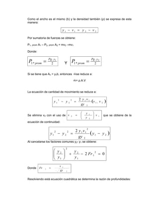 Como el ancho es el mismo (b) y la densidad también (ρ) se expresa de esta
manera:
2211 vyvy −=−
Por sumatoria de fuerzas se obtiene:
P1, prom A1 – P2, prom A2 = mv2 –mv1
Donde:
2
.
1
1
, yPg
promP = Y 2
.
1
2
, yPg
promP =
Si se tiene que An = ynb, entonces se reduce a:
= ρ.A.V
La ecuación de cantidad de movimiento se reduce a:
( )21
2
112
2
2
1
2
vv
gy
vy
yy −=−
Se elimina v2 con el uso de 1
2
1
2 v
y
y
v ⎟⎟
⎠
⎞
⎜⎜
⎝
⎛
= que se obtiene de la
ecuación de continuidad:
( )21
2
2
112
2
2
1
2
yy
gy
vy
yy −=−
Al cancelarse los factores comunes y2- y1 se obtiene:
02
2
1
1
2
2
1
2
=−+⎟⎟
⎠
⎞
⎜⎜
⎝
⎛
Fr
y
y
y
y
Donde
1
1
1
gy
v
Fr =
Resolviendo está ecuación cuadrática se determina la razón de profundidades:
 