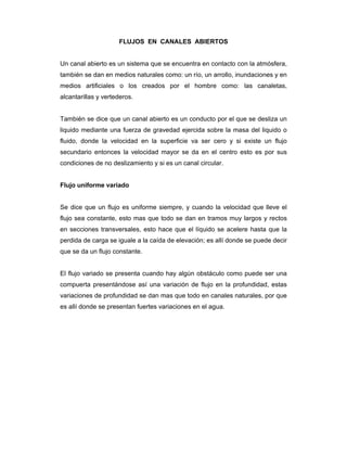 FLUJOS EN CANALES ABIERTOS
Un canal abierto es un sistema que se encuentra en contacto con la atmósfera,
también se dan en medios naturales como: un río, un arrollo, inundaciones y en
medios artificiales o los creados por el hombre como: las canaletas,
alcantarillas y vertederos.
También se dice que un canal abierto es un conducto por el que se desliza un
liquido mediante una fuerza de gravedad ejercida sobre la masa del liquido o
fluido, donde la velocidad en la superficie va ser cero y si existe un flujo
secundario entonces la velocidad mayor se da en el centro esto es por sus
condiciones de no deslizamiento y si es un canal circular.
Flujo uniforme variado
Se dice que un flujo es uniforme siempre, y cuando la velocidad que lleve el
flujo sea constante, esto mas que todo se dan en tramos muy largos y rectos
en secciones transversales, esto hace que el líquido se acelere hasta que la
perdida de carga se iguale a la caída de elevación; es allí donde se puede decir
que se da un flujo constante.
El flujo variado se presenta cuando hay algún obstáculo como puede ser una
compuerta presentándose así una variación de flujo en la profundidad, estas
variaciones de profundidad se dan mas que todo en canales naturales, por que
es allí donde se presentan fuertes variaciones en el agua.
 