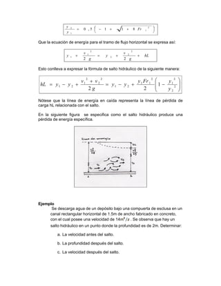 ⎟
⎠
⎞⎜
⎝
⎛ ++−=
2
1
1
2
8115,0 Fr
y
y
Que la ecuación de energía para el tramo de flujo horizontal se expresa así:
hL
g
v
y
g
v
y ++=+
22
2
2
2
2
1
1
Esto conlleva a expresar la fórmula de salto hidráulico de la siguiente manera:
⎟
⎟
⎠
⎞
⎜
⎜
⎝
⎛
−+−=
+
+−= 2
2
2
1
2
11
21
2
2
2
1
21 1
22 y
yFry
yy
g
vv
yyhL
Nótese que la línea de energía en caída representa la línea de pérdida de
carga hL relacionada con el salto.
En la siguiente figura se especifica como el salto hidráulico produce una
pérdida de energía específica.
Ejemplo
Se descarga agua de un depósito bajo una compuerta de esclusa en un
canal rectangular horizontal de 1.5m de ancho fabricado en concreto,
con el cual posee una velocidad de 14 . Se observa que hay un
salto hidráulico en un punto donde la profundidad es de 2m. Determinar:
a. La velocidad antes del salto.
b. La profundidad después del salto.
c. La velocidad después del salto.
 