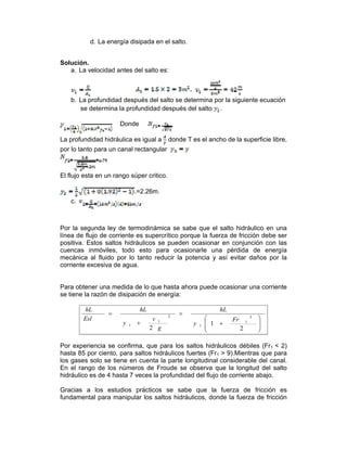 d. La energía disipada en el salto.
Solución.
a. La velocidad antes del salto es:
b. La profundidad después del salto se determina por la siguiente ecuación
se determina la profundidad después del salto .
Donde
La profundidad hidráulica es igual a donde T es el ancho de la superficie libre,
por lo tanto para un canal rectangular
El flujo esta en un rango súper critico.
.=2.26m.
c.
Por la segunda ley de termodinámica se sabe que el salto hidráulico en una
línea de flujo de corriente es supercrítico porque la fuerza de fricción debe ser
positiva. Estos saltos hidráulicos se pueden ocasionar en conjunción con las
cuencas inmóviles, todo esto para ocasionarle una pérdida de energía
mecánica al fluido por lo tanto reducir la potencia y así evitar daños por la
corriente excesiva de agua.
Para obtener una medida de lo que hasta ahora puede ocasionar una corriente
se tiene la razón de disipación de energía:
⎟
⎟
⎠
⎞
⎜
⎜
⎝
⎛
+
=
+
=
2
1
2
2
1
1
2
1
1
Fr
y
hL
g
v
y
hL
Esl
hL
Por experiencia se confirma, que para los saltos hidráulicos débiles (Fr1 < 2)
hasta 85 por ciento, para saltos hidráulicos fuertes (Fr1 > 9).Mientras que para
los gases solo se tiene en cuenta la parte longitudinal considerable del canal.
En el rango de los números de Froude se observa que la longitud del salto
hidráulico es de 4 hasta 7 veces la profundidad del flujo de corriente abajo.
Gracias a los estudios prácticos se sabe que la fuerza de fricción es
fundamental para manipular los saltos hidráulicos, donde la fuerza de fricción
 