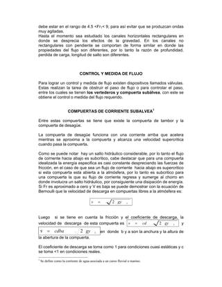 debe estar en el rango de 4.5 <Fr1< 9, para así evitar que se produzcan ondas
muy agitadas.
Hasta el momento sea estudiado los canales horizontales rectangulares en
donde se desprecia los efectos de la gravedad. En los canales no
rectangulares con pendiente se comportan de forma similar en donde las
propiedades del flujo son diferentes, por lo tanto la razón de profundidad,
perdida de carga, longitud de salto son diferentes.
CONTROL Y MEDIDA DE FLUJO
Para lograr un control y medida de flujo existen dispositivos llamados válvulas.
Estas realizan la tarea de obstruir el paso de flujo o para controlar el paso,
entre los cuales se tienen los vertederos y compuerta subálvea, con este se
obtiene el control o medida del flujo requerido.
COMPUERTAS DE CORRIENTE SUBALVEA1
Entre estas compuertas se tiene que existe la compuerta de tambor y la
compuerta de desagüe.
La compuerta de desagüe funciona con una corriente arriba que acelera
mientras se aproxima a la compuerta y alcanza una velocidad supercritica
cuando pasa la compuerta.
Como se puede notar hay un salto hidráulico considerable, por lo tanto el flujo
de corriente hacia abajo es subcritico, cabe destacar que para una compuerta
idealizada la energía especifica es casi constante despreciando las fuerzas de
fricción, en el caso de que sea un flujo de corriente hacia abajo es supercritico
si esta compuerta esta abierta a la atmósfera, por lo tanto es subcritico para
una compuerta la que su flujo de corriente regresa y sumerge al chorro en
donde involucra un salto hidráulico, por consiguiente una disipación de energía.
Si Fr es aproximado a cero y V es baja se puede demostrar con la ecuación de
Bernoulli que la velocidad de descarga en compuertas libres a la atmósfera es:
12 gyv =
Luego si se tiene en cuenta la fricción y el coeficiente de descarga, la
velocidad de descarga de esta compuerta es 12 gycdv = y
12v gycdba=& en donde b y a son la anchura y la altura de
la abertura de la compuerta.
El coeficiente de descarga se toma como 1 para condiciones cuasi estáticas y c
se toma <1 en condiciones reales.
1
Se define como la corriente de agua asociada a un curso fluvial o marino.
 