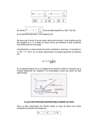 g
v
yZb
g
v
yZb
22
2
2
22
2
1
11 ++=++
O
2EszbEsl +Δ=
En donde
g
v
yE s
2
2
+= es la energía especifica y ∆Zb = Zb2-Zb1.
Es la elevación del punto 1 con respecto al 2.
Se tiene que el punto 2 es de menor altura que el punto 1 esto implica que Zb
sea negativo y si 1 y 2 están al mismo nivel y se mantiene un flujo constante
hay disminución en la energía.
Considerando un canal aviento de ancho constante b, entonces es igual al v
v= Ac * v = by*v, en un fluido estacionario la energía específica se expresa
así:
En la siguiente figura se ve un diagrama en donde se indica la variación de la
energía específica con respecto a la profundidad y para una razón de flujo
determinado.
FLUJO CON FRICCIÓN DESPRECIABLE SOBRE UN TOPE
Para un flujo estacionario sin fricción sobre un tope de altura con ancho
constante la ecuación de energía es:
ZbEsEs Δ−= 12
 
