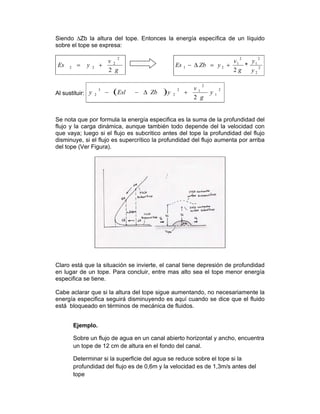 Siendo ∆Zb la altura del tope. Entonces la energía específica de un líquido
sobre el tope se expresa:
g
v
yEs
2
2
2
22 += 2
2
2
1
2
1
21 *
2 y
y
g
v
yZbEs +=Δ−
Al sustituir: ( ) 2
1
2
12
2
3
2
2
y
g
v
yZbEsly +Δ−−
Se nota que por formula la energía especifica es la suma de la profundidad del
flujo y la carga dinámica, aunque también todo depende del la velocidad con
que vaya; luego si el flujo es subcritico antes del tope la profundidad del flujo
disminuye, si el flujo es supercrítico la profundidad del flujo aumenta por arriba
del tope (Ver Figura).
Claro está que la situación se invierte, el canal tiene depresión de profundidad
en lugar de un tope. Para concluir, entre mas alto sea el tope menor energía
especifica se tiene.
Cabe aclarar que si la altura del tope sigue aumentando, no necesariamente la
energía especifica seguirá disminuyendo es aquí cuando se dice que el fluido
está bloqueado en términos de mecánica de fluidos.
Ejemplo.
Sobre un flujo de agua en un canal abierto horizontal y ancho, encuentra
un tope de 12 cm de altura en el fondo del canal.
Determinar si la superficie del agua se reduce sobre el tope si la
profundidad del flujo es de 0,6m y la velocidad es de 1,3m/s antes del
tope
 