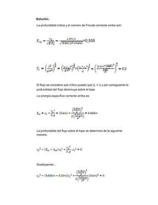 Solución.
La profundidad crítica y el número de Froude corriente arriba son:
=0,535
=
El flujo se considera sub crítico puesto que y por consiguiente la
profundidad del flujo disminuye sobre el tope.
La energía específica corriente arriba es:
La profundidad del flujo sobre el tope se determina de la siguiente
manera.
Sustituyendo…
 