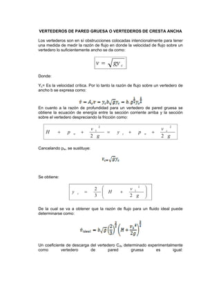 VERTEDEROS DE PARED GRUESA O VERTEDEROS DE CRESTA ANCHA
Los vertederos son en sí obstrucciones colocadas intencionalmente para tener
una medida de medir la razón de flujo en donde la velocidad de flujo sobre un
vertedero lo suficientemente ancho se da como:
cgyv =
Donde:
Yc= Es la velocidad crítica. Por lo tanto la razón de flujo sobre un vertedero de
ancho b se expresa como:
En cuanto a la razón de profundidad para un vertedero de pared gruesa se
obtiene la ecuación de energía entre la sección corriente arriba y la sección
sobre el vertedero despreciando la fricción como:
g
v
py
g
v
pH c
wcw
22
22
1
++=++
Cancelando pw, se sustituye:
Se obtiene:
⎟
⎟
⎠
⎞
⎜
⎜
⎝
⎛
+=
g
v
Hy c
23
2
2
1
De la cual se va a obtener que la razón de flujo para un fluido ideal puede
determinarse como:
Un coeficiente de descarga del vertedero Cdv determinado experimentalmente
como vertedero de pared gruesa es igual:  
 