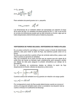 = Cdv, grueso  
Para vertedero de pared gruesa con v1 pequeña:
Las dimensiones de un vertedero deben ser apropiadas con relación al rango
de la razón de flujo. Un vertedero de pared gruesa es 2H< l < 12H, si se incurre
en errores de dimensiones pueda que se este tomando la fricción, algo que se
había despreciado anteriormente para el balance propuesto.
VERTEDEROS DE PARED DELGADA, VERTEDEROS DE PARED AFILADA.
Es una placa vertical la cual obliga a un fluido a pasar a través de determinada
abertura, esto para medir la razón de flujo, esa abertura puede variar en su
forma.
Se dice que es subcrítico cuando el flujo de corriente está arriba y pasa a sub
critico cuando se aproxima al vertedero.
Hay una correlación de la razón de flujo que se supone que son capas de la
caída libre del liquido es llamada napa, posiblemente será necesario ventilar
por debajo de esta para asegurar la presión atmosférica por debajo de la
atmosférica.
En un vertedero en condiciones ideales se obtiene la razón de flujo
despreciando la fricción, efectos de descenso y otros como:
Cuando la altura del vertedero es muy grande con relación a la carga queda:
Por consiguiente la razón de flujo puede determinarse cuando se conoce el
ancho y la carga del vertedero para volver a considerar una situación real se
vuelve a introducir el coeficiente de descarga.
 