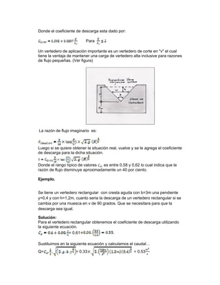 Donde el coeficiente de descarga esta dado por:
Para
Un vertedero de aplicación importante es un vertedero de corte en "v" el cual
tiene la ventaja de mantener una carga de vertedero alta inclusive para razones
de flujo pequeñas. (Ver figura)
La razón de flujo imaginario es:
Luego si se quiere obtener la situación real, vuelve y se le agrega el coeficiente
de descarga para la dicha situación.
Donde el rango típico de valores es entre 0,58 y 0,62 lo cual indica que la
razón de flujo disminuye aproximadamente un 40 por ciento.
Ejemplo.
Se tiene un vertedero rectangular con cresta aguda con b=3m una pendiente
y=0,4 y con h=1,2m, cuanto seria la descarga de un vertedero rectangular si se
cambia por una muesca en v de 90 grados. Que se necesitara para que la
descarga sea igual.
Solución:
Para el vertedero rectangular obtenemos el coeficiente de descarga utilizando
la siguiente ecuación.
= 0.61
Sustituimos en la siguiente ecuación y calculamos el caudal…
Q= = 0.33 = 0.53
 