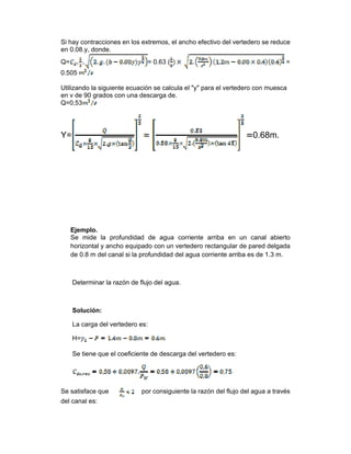 Si hay contracciones en los extremos, el ancho efectivo del vertedero se reduce
en 0.08.y, donde.
Q= = 0.63 ( =
0.505
Utilizando la siguiente ecuación se calcula el "y" para el vertedero con muesca
en v de 90 grados con una descarga de.
Q=0,53
Y= 0.68m.
Ejemplo.
Se mide la profundidad de agua corriente arriba en un canal abierto
horizontal y ancho equipado con un vertedero rectangular de pared delgada
de 0.8 m del canal si la profundidad del agua corriente arriba es de 1.3 m.
Determinar la razón de flujo del agua.
Solución:
La carga del vertedero es:
H=
Se tiene que el coeficiente de descarga del vertedero es:
Se satisface que por consiguiente la razón del flujo del agua a través
del canal es:
 