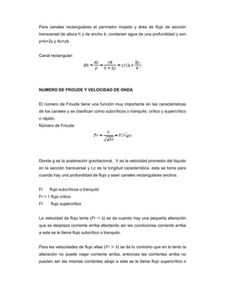 Para canales rectangulares el perímetro mojado y área de flujo de sección
transversal de altura h y de ancho b, contienen agua de una profundidad y son
p=b+2y y Ac=yb.
Canal rectangular:
NUMERO DE FROUDE Y VELOCIDAD DE ONDA
El número de Froude tiene una función muy importante en las características
de los canales y se clasifican como subcríticos o tranquilo, crítico y supercrítico
o rápido.
Número de Froude:
Donde g es la aceleración gravitacional, V es la velocidad promedio del líquido
en la sección transversal y Lc es la longitud característica, esta se toma para
cuando hay una profundidad de flujo y sean canales rectangulares anchos.
Fr flujo subcríticos o tranquilo
Fr = 1 flujo critico
Fr flujo supercrítico
La velocidad de flujo lenta ( ) se da cuando hay una pequeña alteración
que se desplaza corriente arriba afectando así las condiciones corriente arriba
a este se le llama flujo subcrítico o tranquilo.
Para les velocidades de flujo altas ( ) se da lo contrario que en lo lento la
alteración no puede viajar corriente arriba, entonces las corrientes arriba no
pueden ser las mismas corrientes abajo a este se le llama flujo supercrítico o
 