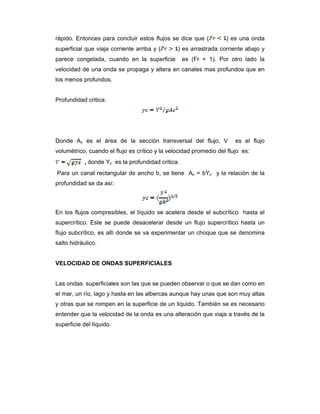 rápido. Entonces para concluir estos flujos se dice que ( ) es una onda
superficial que viaja corriente arriba y ( ) es arrastrada corriente abajo y
parece congelada, cuando en la superficie es (Fr = 1). Por otro lado la
velocidad de una onda se propaga y altera en canales mas profundos que en
los menos profundos.
Profundidad critica:
Donde Ac es el área de la sección transversal del flujo, V es el flujo
volumétrico, cuando el flujo es crítico y la velocidad promedio del flujo es:
, donde Yc es la profundidad critica.
Para un canal rectangular de ancho b, se tiene Ac = bYc y la relación de la
profundidad se da así:
En los flujos compresibles, el líquido se acelera desde el subcrítico hasta el
supercrítico. Este se puede desacelerar desde un flujo supercrítico hasta un
flujo subcrítico, es allí donde se va experimentar un choque que se denomina
salto hidráulico.
VELOCIDAD DE ONDAS SUPERFICIALES
Las ondas superficiales son las que se pueden observar o que se dan como en
el mar, un río, lago y hasta en las albercas aunque hay unas que son muy altas
y otras que se rompen en la superficie de un liquido. También se es necesario
entender que la velocidad de la onda es una alteración que viaja a través de la
superficie del líquido.
 