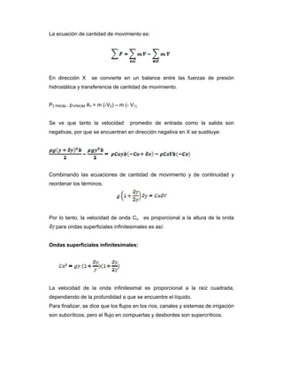 La ecuación de cantidad de movimiento es:
En dirección X se convierte en un balance entre las fuerzas de presión
hidrostática y transferencia de cantidad de movimiento.
P2 PROM – p1PROM A1 = m (-V2) – m (- V1)
Se ve que tanto la velocidad promedio de entrada como la salida son
negativas, por que se encuentran en dirección negativa en X se sustituye:
Combinando las ecuaciones de cantidad de movimiento y de continuidad y
reordenar los términos.
Por lo tanto, la velocidad de onda Co es proporcional a la altura de la onda
para ondas superficiales infinitesimales es así:
Ondas superficiales infinitesimales:
La velocidad de la onda infinitesimal es proporcional a la raíz cuadrada,
dependiendo de la profundidad a que se encuentre el líquido.
Para finalizar, se dice que los flujos en los ríos, canales y sistemas de irrigación
son subcríticos, pero el flujo en compuertas y desbordes son supercríticos.
 