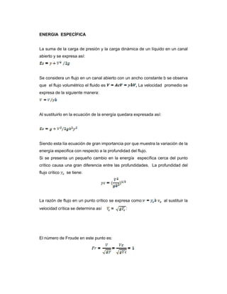 ENERGIA ESPECÍFICA
La suma de la carga de presión y la carga dinámica de un líquido en un canal
abierto y se expresa así:
Se considera un flujo en un canal abierto con un ancho constante b se observa
que el flujo volumétrico el fluido es , La velocidad promedio se
expresa de la siguiente manera:
Al sustituirlo en la ecuación de la energía quedara expresada así:
Siendo esta lía ecuación de gran importancia por que muestra la variación de la
energía especifica con respecto a la profundidad del flujo.
Si se presenta un pequeño cambio en la energía específica cerca del punto
crítico causa una gran diferencia entre las profundidades. La profundidad del
flujo crítico se tiene:
La razón de flujo en un punto crítico se expresa como: al sustituir la
velocidad crítica se determina así :
El número de Froude en este punto es:
 