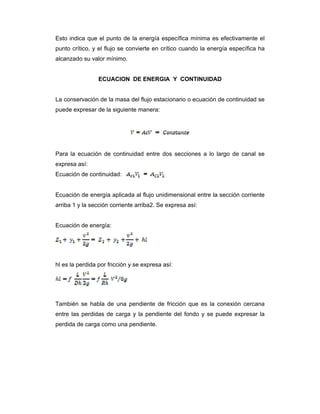 Esto indica que el punto de la energía específica mínima es efectivamente el
punto crítico, y el flujo se convierte en crítico cuando la energía específica ha
alcanzado su valor mínimo.
ECUACION DE ENERGIA Y CONTINUIDAD
La conservación de la masa del flujo estacionario o ecuación de continuidad se
puede expresar de la siguiente manera:
 
 
Para la ecuación de continuidad entre dos secciones a lo largo de canal se
expresa así:
Ecuación de continuidad:
Ecuación de energía aplicada al flujo unidimensional entre la sección corriente
arriba 1 y la sección corriente arriba2. Se expresa así:
Ecuación de energía:
hl es la perdida por fricción y se expresa así:
También se habla de una pendiente de fricción que es la conexión cercana
entre las perdidas de carga y la pendiente del fondo y se puede expresar la
perdida de carga como una pendiente.
 