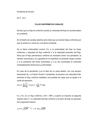 Pendiente de fricción:
FLUJO UNIFORME EN CANALES
Se dice que un flujo es uniforme cuando su velocidad del flujo en la profundidad
es constante.
En el diseño de canales abiertos seria ideal que se tuvieran flujos uniformes por
que se tendría un canal con una altura constante.
Se le llama profundidad normal (Yn) a la profundidad del flujo en flujos
uniformes y velocidad de flujo uniforme V a la velocidad promedio del flujo.
Para que el flujo permanezca uniforme es necesario tener una pendiente, la
sección transversal y su rugosidad en la superficie no presente ningún cambio
y si la pendiente del fondo aumentase y a su vez aumentase la velocidad
inmediatamente disminuirá su profundidad.
En caso de la pendiente en el flujo de un canal abierto, con una sección
transversal Ac, y el factor fricción f constantes, se alcanza una velocidad final,
entonces el flujo uniforme establece una perdida de carga que se iguala a la
caída de elevación.
hL y S◦L en un flujo uniforme y Oh = 4Rh y cuando se resuelve la segunda
relación para V◦, la velocidad del flujo uniforme y la razón de flujo se expresan
de la siguiente manera:
Y
 
