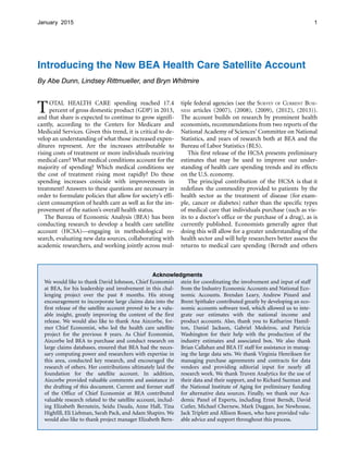 1January 2015
Introducing the New BEA Health Care Satellite Account
By Abe Dunn, Lindsey Rittmueller, and Bryn Whitmire
TOTAL HEALTH CARE spending reached 17.4
percent of gross domestic product (GDP) in 2013,
and that share is expected to continue to grow signifi­
cantly, according to the Centers for Medicare and
Medicaid Services. Given this trend, it is critical to de­
velop an understanding of what those increased expen­
ditures represent. Are the increases attributable to
rising costs of treatment or more individuals receiving
medical care? What medical conditions account for the
majority of spending? Which medical conditions see
the cost of treatment rising most rapidly? Do these
spending increases coincide with improvements in
treatment? Answers to these questions are necessary in
order to formulate policies that allow for society’s effi­
cient consumption of health care as well as for the im­
provement of the nation’s overall health status.
The Bureau of Economic Analysis (BEA) has been
conducting research to develop a health care satellite
account (HCSA)—engaging in methodological re­
search, evaluating new data sources, collaborating with
academic researchers, and working jointly across mul­
tiple federal agencies (see the SURVEY OF CURRENT BUSI­
NESS articles (2007), (2008), (2009), (2012), (2013)).
The account builds on research by prominent health
economists, recommendations from two reports of the
National Academy of Sciences’ Committee on National
Statistics, and years of research both at BEA and the
Bureau of Labor Statistics (BLS).
This first release of the HCSA presents preliminary
estimates that may be used to improve our under­
standing of health care spending trends and its effects
on the U.S. economy.
The principal contribution of the HCSA is that it
redefines the commodity provided to patients by the
health sector as the treatment of disease (for exam­
ple, cancer or diabetes) rather than the specific types
of medical care that individuals purchase (such as vis­
its to a doctor’s office or the purchase of a drug), as is
currently published. Economists generally agree that
doing this will allow for a greater understanding of the
health sector and will help researchers better assess the
returns to medical care spending (Berndt and others
Acknowledgments
We would like to thank David Johnson, Chief Economist stein for coordinating the involvement and input of staff
at BEA, for his leadership and involvement in this chal- from the Industry Economic Accounts and National Eco­
lenging project over the past 8 months. His strong nomic Accounts. Brendan Leary, Andrew Pinard and
encouragement to incorporate large claims data into the Brent Spithaler contributed greatly by developing an eco­
first release of the satellite account proved to be a valu- nomic accounts software tool, which allowed us to inte­
able insight, greatly improving the content of the first grate our estimates with the national income and
release. We would also like to thank Ana Aizcorbe, for- product accounts. Also, thank you to Katharine Hamil­
mer Chief Economist, who led the health care satellite ton, Daniel Jackson, Gabriel Medeiros, and Patricia
project for the previous 8 years. As Chief Economist, Washington for their help with the production of the
Aizcorbe led BEA to purchase and conduct research on industry estimates and associated box. We also thank
large claims databases, ensured that BEA had the neces- Brian Callahan and BEA IT staff for assistance in manag­
sary computing power and researchers with expertise in ing the large data sets. We thank Virginia Henriksen for
this area, conducted key research, and encouraged the managing purchase agreements and contracts for data
research of others. Her contributions ultimately laid the vendors and providing editorial input for nearly all
foundation for the satellite account. In addition, research work. We thank Truven Analytics for the use of
Aizcorbe provided valuable comments and assistance in their data and their support, and to Richard Suzman and
the drafting of this document. Current and former staff the National Institute of Aging for preliminary funding
of the Office of Chief Economist at BEA contributed for alternative data sources. Finally, we thank our Aca­
valuable research related to the satellite account, includ- demic Panel of Experts, including Ernst Berndt, David
ing Elizabeth Bernstein, Seidu Dauda, Anne Hall, Tina Cutler, Michael Chernew, Mark Duggan, Joe Newhouse,
Highfill, Eli Liebman, Sarah Pack, and Adam Shapiro. We Jack Triplett and Allison Rosen, who have provided valu­
would also like to thank project manager Elizabeth Bern- able advice and support throughout this process.
 
