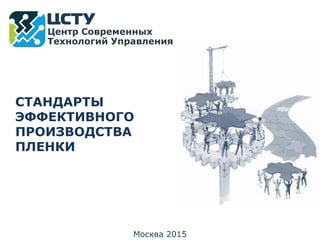 Москва 2015
Центр Современных
Технологий Управления
СТАНДАРТЫ
ЭФФЕКТИВНОГО
ПРОИЗВОДСТВА
ПЛЕНКИ
 
