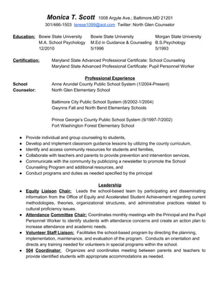 Monica T. Scott​    ​1008 Argyle Ave.; Baltimore,MD 21201 
301/466­1503  ​terese1099@aol.com​  Twitter: North Glen Counselor  
 
Education:  Bowie State University Bowie State University Morgan State University 
M.A. School Psychology M.Ed in Guidance & Counseling  B.S.Psychology 
12/2010 5/1996 5/1993  
 
Certification: Maryland State Advanced Professional Certificate: School Counseling 
Maryland State Advanced Professional Certificate: Pupil Personnel Worker 
 
Professional Experience 
School Anne Arundel County Public School System (1/2004­Present) 
Counselor: North Glen Elementary School 
 
Baltimore City Public School System (8/2002­1/2004) 
Gwynns Fall and North Bend Elementary Schools 
 
Prince George’s County Public School System (9/1997­7/2002) 
Fort Washington Forest Elementary School 
 
● Provide individual and group counseling to students,  
● Develop and implement classroom guidance lessons by utilizing the county curriculum, 
● Identify and access community resources for students and families, 
● Collaborate with teachers and parents to provide prevention and intervention services, 
● Communicate with the community by publicizing a newsletter to promote the School 
Counseling Program and additional resources, and   
● Conduct programs and duties as needed specified by the principal 
 
Leadership 
● Equity Liaison Chair: Leads the school­based team by participating and disseminating                     
information from the Office of Equity and Accelerated Student Achievement regarding current                       
methodologies, theories, organizational structures, and administrative practices related to                 
cultural proficiency issues. 
● Attendance Committee Chair: Coordinates monthly meetings with the Principal and the Pupil                       
Personnel Worker to identify students with attendance concerns and create an action plan to                           
increase attendance and academic needs. 
● Volunteer Staff Liaison:​  Facilitates the school­based program by directing the planning, 
implementation, maintenance, and evaluation of the program.  Conducts an orientation and 
directs any training needed for volunteers in special programs within the school. 
● 504 Coordinator​: Organizes and coordinates meeting between parents and teachers to                     
provide identified students with appropriate accommodations as needed. 
 