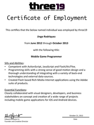 Certiﬁcate of Employment
This	
  cer)ﬁes	
  that	
  the	
  below	
  named	
  individual	
  was	
  employed	
  by	
  three19	
  
	
  
Jingo	
  Rodriquez	
  
	
  
from	
  June	
  2012	
  through	
  October	
  2013	
  
	
  
with	
  the	
  following	
  )tle:	
  
	
  
Mobile	
  Game	
  Programmer	
  
	
  
Sills	
  and	
  Abili)es:	
  
•  Competent	
  with	
  Ac)onScript,	
  JavaScript	
  and	
  Flash/Air/Flex.	
  	
  
•  Programming	
  skills	
  with	
  a	
  strong	
  sense	
  of	
  good	
  mo)on	
  design	
  and	
  a	
  
thorough	
  understanding	
  of	
  integra)ng	
  with	
  a	
  variety	
  of	
  back-­‐end	
  
technologies	
  and	
  external	
  data-­‐sources.	
  	
  
•  Created	
  Flash	
  based	
  Rich	
  Media	
  Internet	
  applica)ons	
  using	
  the	
  Adobe	
  
suite	
  of	
  products.	
  	
  
	
  
Essen)al	
  Func)ons:	
  
Closely	
  collaborated	
  with	
  visual	
  designers,	
  developers,	
  and	
  business	
  
stakeholders	
  on	
  concept	
  and	
  crea)on	
  of	
  a	
  wide	
  range	
  of	
  projects	
  
including	
  mobile	
  game	
  applica)ons	
  for	
  iOS	
  and	
  Android	
  devices.	
  	
  
Edward	
  D	
  Lavieri	
  Jr. 	
   	
   	
   	
   	
   	
   	
   	
   	
  Date	
  
Founder	
  and	
  Crea)ve	
  Director	
  
October	
  21,	
  2013	
  
 