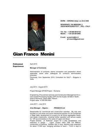 Gian Franco Menini
Professional
Experiences
April 2015
Manager of Contracts
Administration of contracts; claims conception and preparation where
applicable; assist other colleagues for contract's administration
purposes.
Previously, from September 2014, Consultant for SALP – Bulgaria in
Sofia
July 2013 – August 2014
Project Manager EPCM Project – Romania
Engineering, Procurement services and Construction Management for a
new Central Processing Facility (CPF) for the Suplac Oil field in North-
West of Romania. Client OMV- Petrom .
Project value : € 200.000.000=
June 2011 – July 2012
Area Manager - Nigeria - PRODECO Ltd
Responsible for commercial and construction activities. My duty was
focused on civil works and some mechanical erection for Oil Companies
in Niger delta; development of a quarry for all Group aggregates needs;
real estate investments, including further operation and service supply
for VIP accommodation in the areas of Lagos and Abuja.
Project Director of “Bullnose” project for a jetty rehabilitation and
extension in Apapa - Lagos. Project value US$ 124 Millions;
construction of berthing facilities 400 m long, stacking area extension
for about 17.000 sqm, dredging activities to reach – 13.00 m dept to
BORN : VERONA (Italy) on 23.9.1949
RESIDENCE :VIA MINGONI, 2
35036 MONTEGROTTO T. (PD) – ITALY
Tel.- fax : + 39 049 8910133
Mobile : + 39 335 6972085
E-mail : g.menini@tin.it
g.f.menini@gmail.com
 