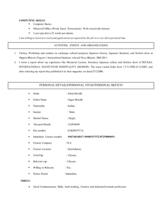 COMPUTING SKILLS:
 Computer Basics
 Microsoft Office (Word, Excel, Power-point) Well versed with internet
 I can type above 35 words per minute.
I am willing to learn new toolsand applications as required by the job in a very short period of time.
PERSONAL DETAILS/PERSONAL VITAE/PERSONAL SKETCH
 Name : Ishan Moulik.
 Father Name : Sagar Moulik.
 Nationality : Indian.
 Gender : Male.
 Marital Status : Single.
 Passport Details : G.2018609.
 Pan number :CCKPM7571A.
 Immediate Contact number : 09474010017/ 09083517572/07259889691.
 Current Company : N/A
 Current Location : Santiniketan.
 Total Exp : 3.8years.
 Relevant exp : 3.8years.
 Willing to Relocate : Yes.
 Notice Period : Immediate.
SKILLS:
 Good Communication Skills, hard working, Creative and dedicated towards profession.
ACTIVITIES, EVENTS AND ORGANIZATIONS
1. Various Workshop and seminar on exchange cultural program, Japanese history, Japanese literature, and fashion show at
Nippon Bhavan (Tagore’s International Graduate school) Visva Bharati, 2005-2011.
2. I wrote a report about my experience like Memorial Lecture, Introduce Japanese culture and fashion show of MITAKA
INTERNATIONAL SOCIETYFOR HOSPITALITY (MISHOP). The team visited India from 17/11/2005-4/12/2005, and
after selecting my report they published it in their magazine on dated 27/2/2006.
 
