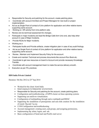• Responsible for Security and patching for the account, create patching plans.
• Coordinate with account Architect and Project Managers for new build or project
implementation.
• Act as as Single Point of contact of Unix platform for application and other relative teams
supporting same account.
• Working on DR activity from Unix platform side.
• Review and do technical assessment for changes .
• Participate in major Incidents and lead the Bridge Calls form Unix end, also help other
account in case of Major Incidents.
• Provide RCAs for Major Incidents.
• Working as a
• Participate Audits and Provide artifacts, create mitigation plan in case of any audit findings.
• Act as as Single Point of contact of Unix platform for application and other relative teams
supporting same account.
• Review , Maintain and Implement Security Policy for the account.
• Create and maintain Technical and process documents like account Run Book etc.
• Coordinate to get new resources on board to Account and provide necessary Knowledge
Transfer.
• Coordinate with account management team to make the service delivery smooth.
• Execution as per ITIL practices
IBM India Private Limited
Duration: 5th Dec 2012 to 23rd
Sep 2014
• Worked for the client Airtel India
• Good exposure to Datacenter environment.
• Responsible for Security and patching for the account, create patching plans.
• Configuration and troubleshooting of GPFS cluster on linux operating systems
• Supporting xen and kvm virtualization.
• Configuration of multipathing through native multipath and RDAC
• Supporting the installation of prerequisites and asm disk creation for the installation
of oracle 10g and 11g rac.
• LVM Configuration and troubleshooting
• Account management: creating users, and groups, and assigning permissions,
• Implementing ftp, telnet, logins, and ssh.
• Basic configuration of Send mail and Postfix mail server
 