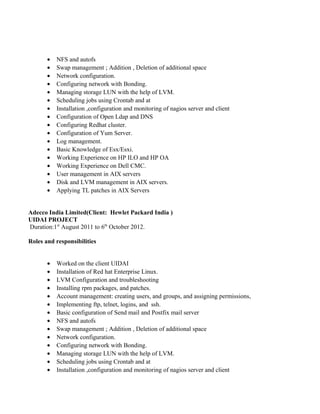• NFS and autofs
• Swap management ; Addition , Deletion of additional space
• Network configuration.
• Configuring network with Bonding.
• Managing storage LUN with the help of LVM.
• Scheduling jobs using Crontab and at
• Installation ,configuration and monitoring of nagios server and client
• Configuration of Open Ldap and DNS
• Configuring Redhat cluster.
• Configuration of Yum Server.
• Log management.
• Basic Knowledge of Esx/Esxi.
• Working Experience on HP ILO and HP OA
• Working Experience on Dell CMC.
• User management in AIX servers
• Disk and LVM management in AIX servers.
• Applying TL patches in AIX Servers
Adecco India Limited(Client: Hewlet Packard India )
UIDAI PROJECT
Duration:1st
August 2011 to 6th
October 2012.
Roles and responsibilities
• Worked on the client UIDAI
• Installation of Red hat Enterprise Linux.
• LVM Configuration and troubleshooting
• Installing rpm packages, and patches.
• Account management: creating users, and groups, and assigning permissions,
• Implementing ftp, telnet, logins, and ssh.
• Basic configuration of Send mail and Postfix mail server
• NFS and autofs
• Swap management ; Addition , Deletion of additional space
• Network configuration.
• Configuring network with Bonding.
• Managing storage LUN with the help of LVM.
• Scheduling jobs using Crontab and at
• Installation ,configuration and monitoring of nagios server and client
 