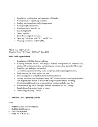 • Installation, configuration and monitoring of Ganglia.
• Configuration of Open Ldap and DNS
• Backup administration with hp data protector.
• Configuring Redhat cluster.
• Configuration of Yum Server.
• Log management.
• Server patching
• Basic Knowledge of Esx/Esxi.
• Working Experience on HP ILO and HP OA
• Working Experience on Dell CMC.
Nasser S Al Hajri Co Ltd
Duration: From 7th February 2007 to 8th
June 2011
Roles and Responsibilities
• Installation of Red hat Enterprise Linux.
• Creating partitions on disk, with Logical Volume management and software Raid,
creating file system, mounting, unmounting and implementing quotas for file system
• Installing rpm packages, and patches.
• Account management: creating users, and groups, and assigning permissions,
• Implementing ftp, telnet, logins, and ssh.
• Basic configuration of Send mail and Postfix mail server
• Sharing resources over the network using NFS from server and mounting at the client
side by permanent mount, or by auto FS using direct and indirect mounting.
• Configuring additional swap by an additional partition, and also by a file.
• Linux networking install configure network, Administer the NIC settings
• Install, Compile a custom kernel in Linux.
• Scheduling jobs using Crontab.
1. Skills on Linux Operating Systems
Skills
• Red Hat Cluster and virtualization
• Red Hat Satellite server
• Patch management
• RHEL 4.X ,5.X and 6.X
 