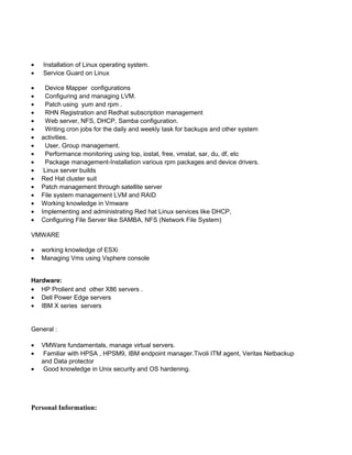 • Installation of Linux operating system.
• Service Guard on Linux
• Device Mapper configurations
• Configuring and managing LVM.
• Patch using yum and rpm .
• RHN Registration and Redhat subscription management
• Web server, NFS, DHCP, Samba configuration.
• Writing cron jobs for the daily and weekly task for backups and other system
• activities.
• User, Group management.
• Performance monitoring using top, iostat, free, vmstat, sar, du, df, etc
• Package management-Installation various rpm packages and device drivers.
• Linux server builds
• Red Hat cluster suit
• Patch management through satellite server
• File system management LVM and RAID
• Working knowledge in Vmware
• Implementing and administrating Red hat Linux services like DHCP,
• Configuring File Server like SAMBA, NFS (Network File System)
VMWARE
• working knowledge of ESXi
• Managing Vms using Vsphere console
Hardware:
• HP Prolient and other X86 servers .
• Dell Power Edge servers
• IBM X series servers
General :
• VMWare fundamentals, manage virtual servers.
• Familiar with HPSA , HPSM9, IBM endpoint manager.Tivoli ITM agent, Veritas Netbackup
and Data protector
• Good knowledge in Unix security and OS hardening.
Personal Information:
 