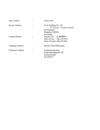 Date of Birth : 29-05-1982
Present Address : No.9, Building No. 138
2nd
Avenue , Teachers colonoy
Koramangala
Bangalore-560034
Karnataka
Passport Details : Passport No. : L 9635879
Date of Issue : May 29,2014
Date of Expiry: May 28,2024
Languages Spoken : English, Hindi,Malayalam
Permanent Address : Anakkarantayyathu
North Mynagappally PO
Kollam,Kerala
Pin:690519
 
